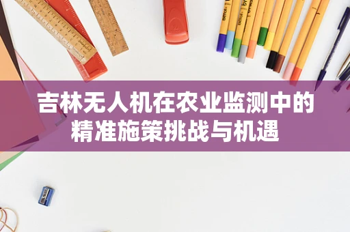 吉林无人机在农业监测中的精准施策挑战与机遇