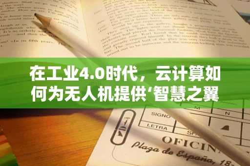 在工业4.0时代，云计算如何为无人机提供‘智慧之翼’？
