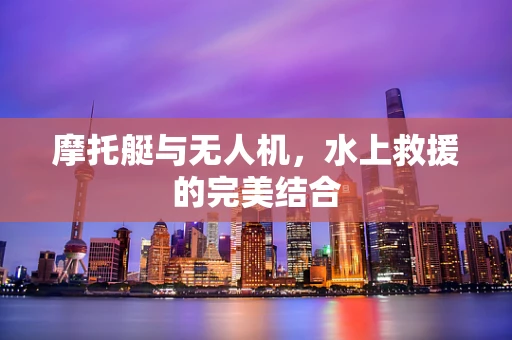 摩托艇与无人机，水上救援的完美结合