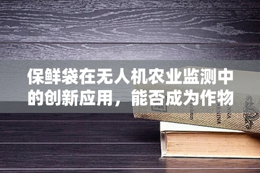 保鲜袋在无人机农业监测中的创新应用，能否成为作物健康守护者？