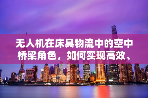 无人机在床具物流中的空中桥梁角色，如何实现高效、安全的床具运输？
