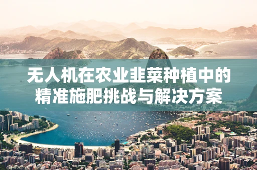 无人机在农业韭菜种植中的精准施肥挑战与解决方案