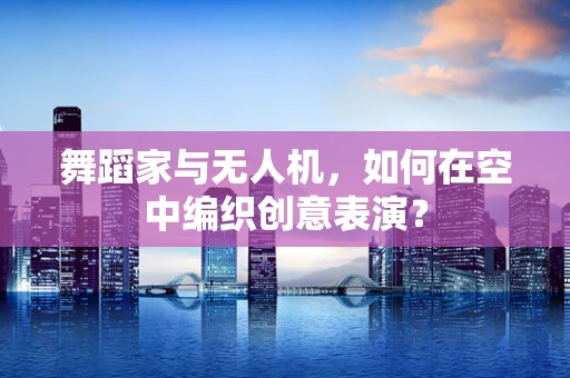 舞蹈家与无人机，如何在空中编织创意表演？