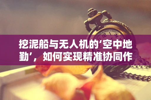 挖泥船与无人机的‘空中地勤’，如何实现精准协同作业？
