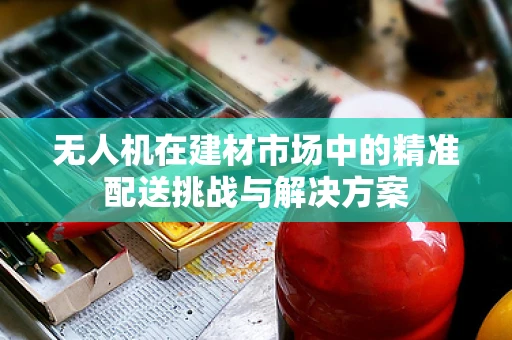 无人机在建材市场中的精准配送挑战与解决方案