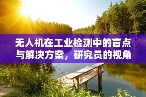 无人机在工业检测中的盲点与解决方案，研究员的视角