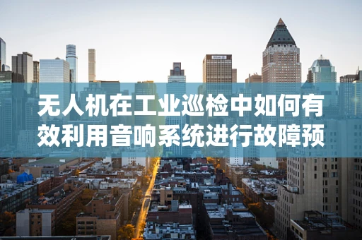 无人机在工业巡检中如何有效利用音响系统进行故障预警？