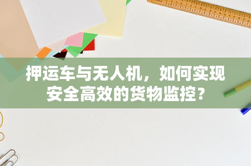 押运车与无人机，如何实现安全高效的货物监控？