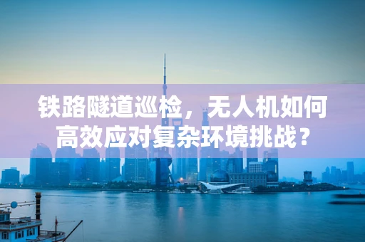 铁路隧道巡检，无人机如何高效应对复杂环境挑战？