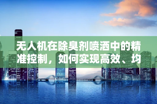 无人机在除臭剂喷洒中的精准控制，如何实现高效、均匀的覆盖？