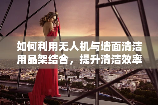 如何利用无人机与墙面清洁用品架结合，提升清洁效率？