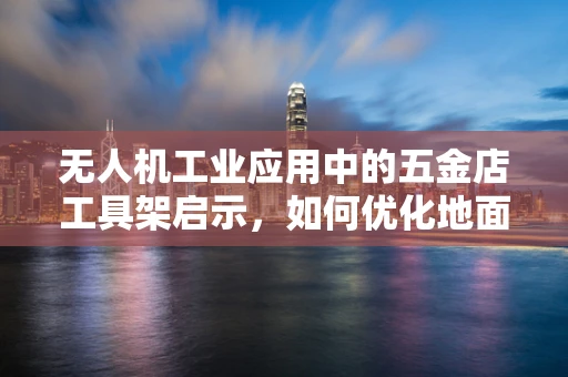 无人机工业应用中的五金店工具架启示，如何优化地面维护工具的存储与运输？
