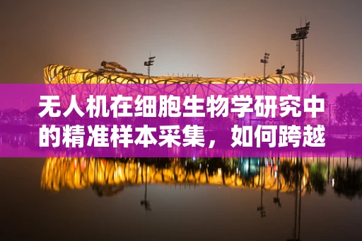 无人机在细胞生物学研究中的精准样本采集，如何跨越微米级挑战？