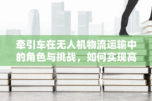 牵引车在无人机物流运输中的角色与挑战，如何实现高效协同？