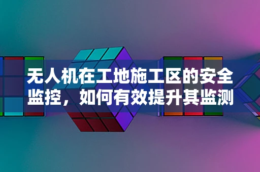 无人机在工地施工区的安全监控，如何有效提升其监测精度与实时性？