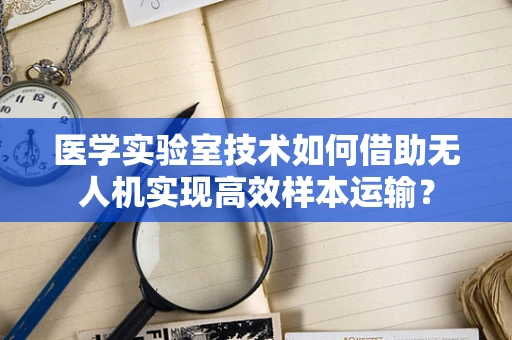 医学实验室技术如何借助无人机实现高效样本运输？