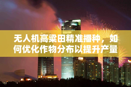 无人机高粱田精准播种，如何优化作物分布以提升产量？