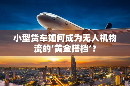 小型货车如何成为无人机物流的‘黄金搭档’？