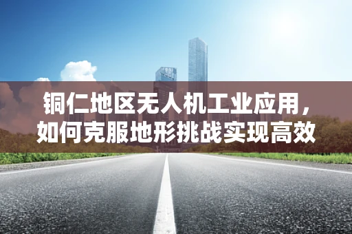 铜仁地区无人机工业应用，如何克服地形挑战实现高效巡检？