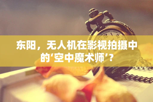 东阳，无人机在影视拍摄中的‘空中魔术师’？