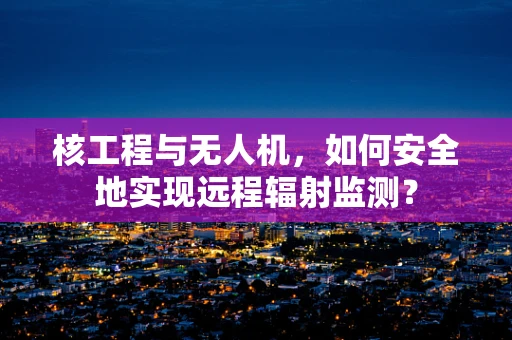 核工程与无人机，如何安全地实现远程辐射监测？