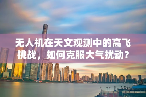 无人机在天文观测中的高飞挑战，如何克服大气扰动？