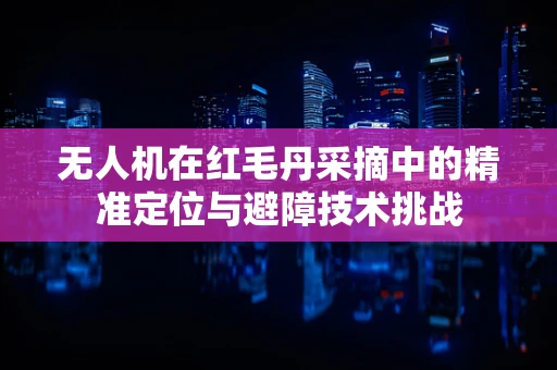 无人机在红毛丹采摘中的精准定位与避障技术挑战