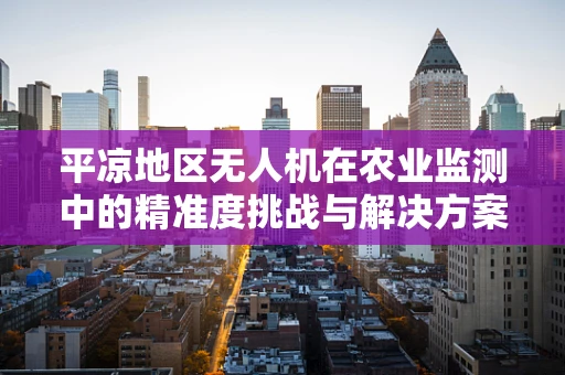 平凉地区无人机在农业监测中的精准度挑战与解决方案