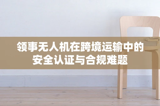 领事无人机在跨境运输中的安全认证与合规难题
