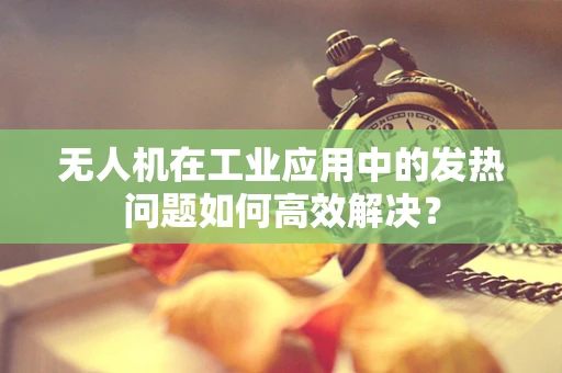 无人机在工业应用中的发热问题如何高效解决？