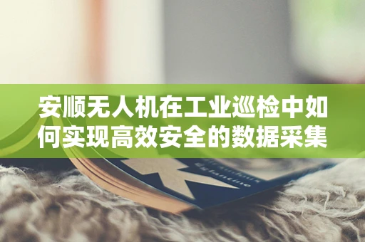 安顺无人机在工业巡检中如何实现高效安全的数据采集？