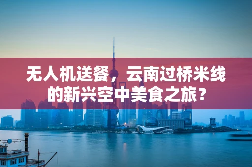 无人机送餐，云南过桥米线的新兴空中美食之旅？