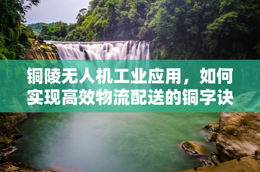 铜陵无人机工业应用，如何实现高效物流配送的铜字诀？