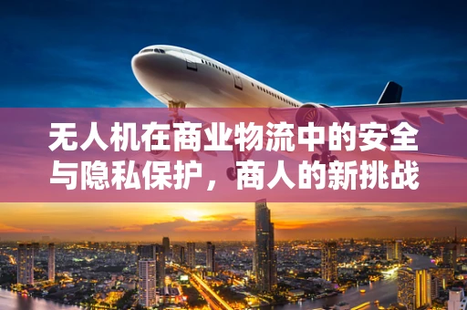 无人机在商业物流中的安全与隐私保护，商人的新挑战？