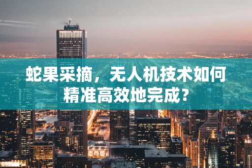 蛇果采摘，无人机技术如何精准高效地完成？