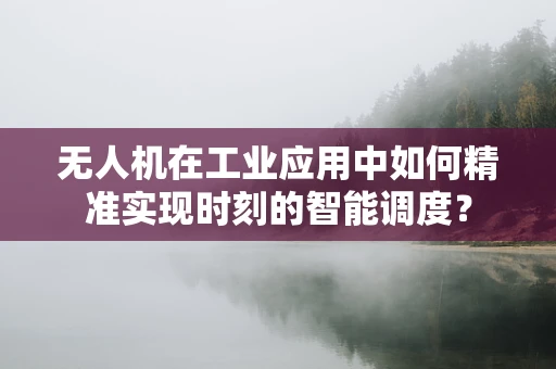 无人机在工业应用中如何精准实现时刻的智能调度？