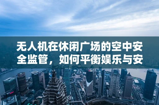 无人机在休闲广场的空中安全监管，如何平衡娱乐与安全？