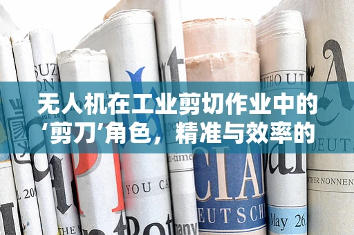 无人机在工业剪切作业中的‘剪刀’角色，精准与效率的双重挑战