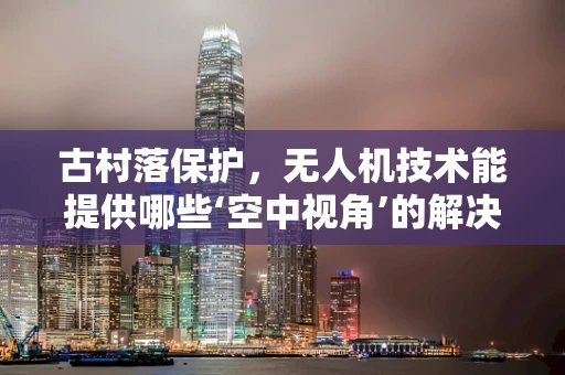 古村落保护，无人机技术能提供哪些‘空中视角’的解决方案？