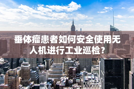 垂体瘤患者如何安全使用无人机进行工业巡检？