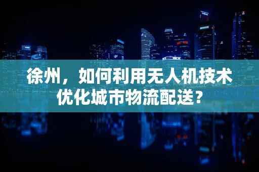 徐州，如何利用无人机技术优化城市物流配送？