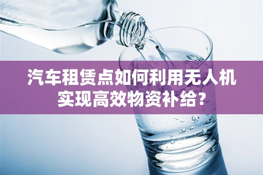 汽车租赁点如何利用无人机实现高效物资补给？