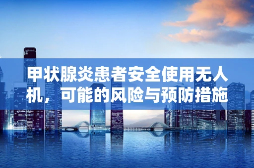 甲状腺炎患者安全使用无人机，可能的风险与预防措施？