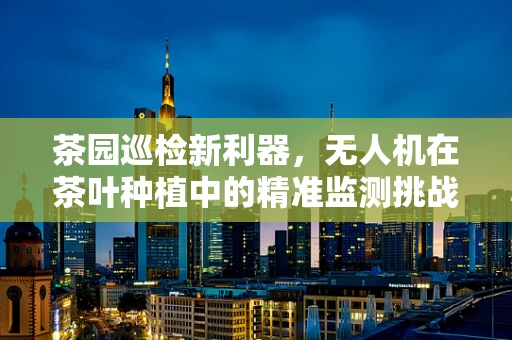 茶园巡检新利器，无人机在茶叶种植中的精准监测挑战