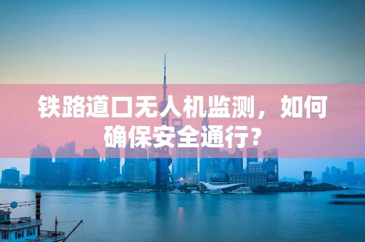 铁路道口无人机监测，如何确保安全通行？