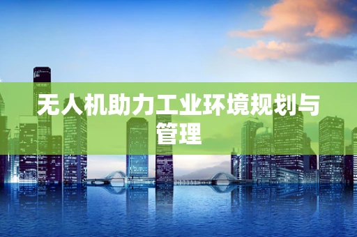 无人机助力工业环境规划与管理