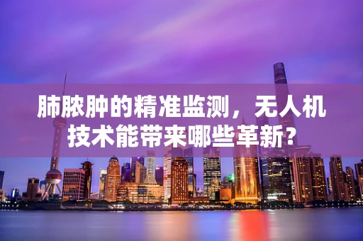 肺脓肿的精准监测，无人机技术能带来哪些革新？