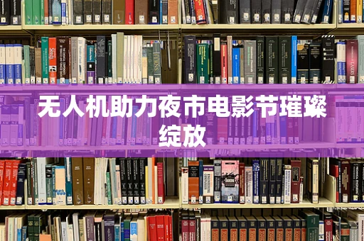 无人机助力夜市电影节璀璨绽放