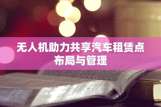 无人机助力共享汽车租赁点布局与管理