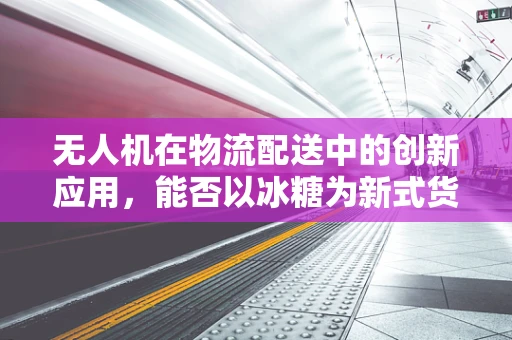 无人机在物流配送中的创新应用，能否以冰糖为新式货物实现精准投放？